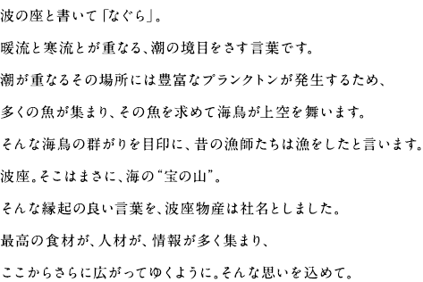 波の座と書いて「なぐら」。暖流と寒流とが重なる、潮の境目をさす言葉です。潮が重なるその場所には豊富なプランクトンが発生するため、多くの魚が集まり、その魚を求めて海鳥が上空を舞います。そんな海鳥の群がりを目印に、昔の漁師たちは漁をしたと言います。波座。そこはまさに、海の“宝の山”。そんな縁起の良い言葉を、波座物産は社名としました。最高の食材が、人材が、情報が多く集まり、ここからさらに広がってゆくように。そんな思いを込めて。