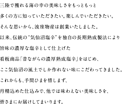 三陸で獲れる海の幸の美味しさをもっともっと多くの方に知っていただきたい。楽しんでいただきたい。そんな思いから、波座物産は創業いたしました。以来、伝統の“気仙沼塩辛”を独自の長期熟成製法により旨味の濃厚な塩辛として仕上げた看板商品「昔ながらの濃厚熟成塩辛」をはじめ、ここ気仙沼の風土でしか作れない味にこだわってきました。これからも、手間ひまを惜しまず、丹精込めた仕込みで、他では味わえない美味しさを、皆さまにお届けしてまいります。